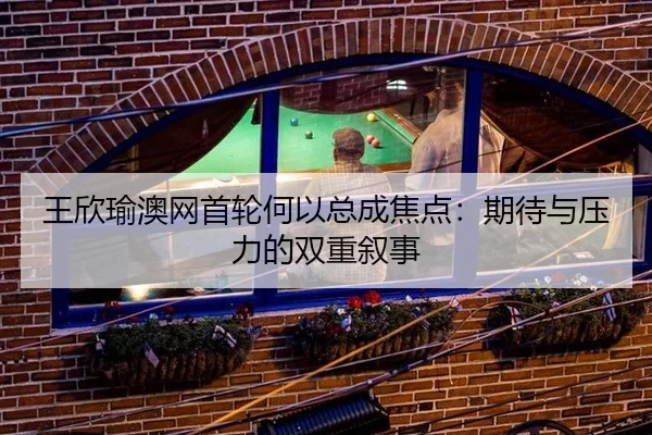 王欣瑜澳网首轮何以总成焦点：期待与压力的双重叙事
